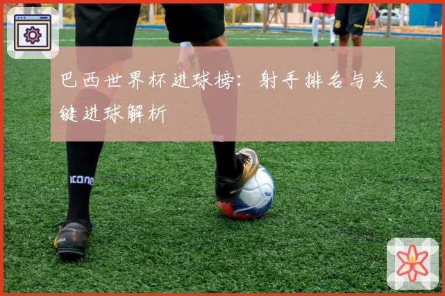 巴西世界杯进球榜:射手排名与关键进球解析