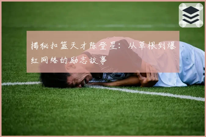 揭秘扣篮天才陈登星:从草根到爆红网络的励志故事